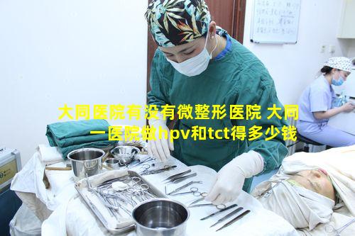 大同医院有没有微整形医院 大同一医院做hpv和tct得多少钱